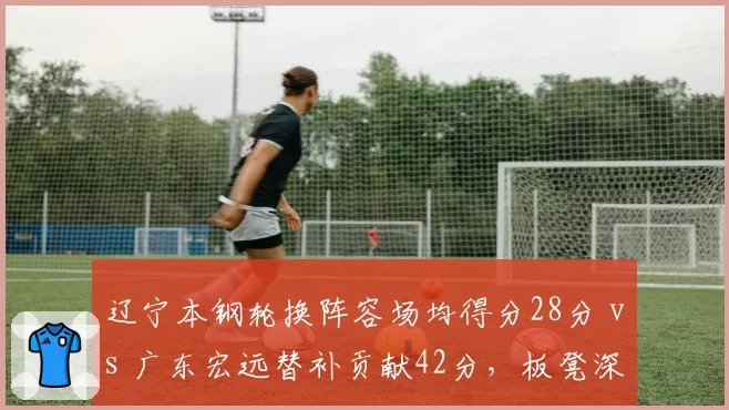 辽宁本钢轮换阵容场均得分28分 vs 广东宏远替补贡献42分，板凳深度决定后劲